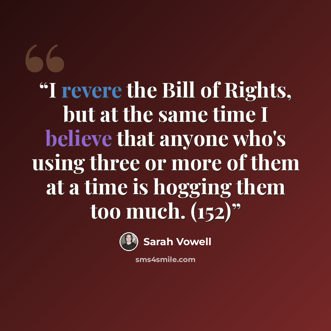 “I revere the Bill of Rights, but at the same time I believe that anyone who's using three or more of them at a time is hogging them too much. (152)” quote by Sarah Vowell