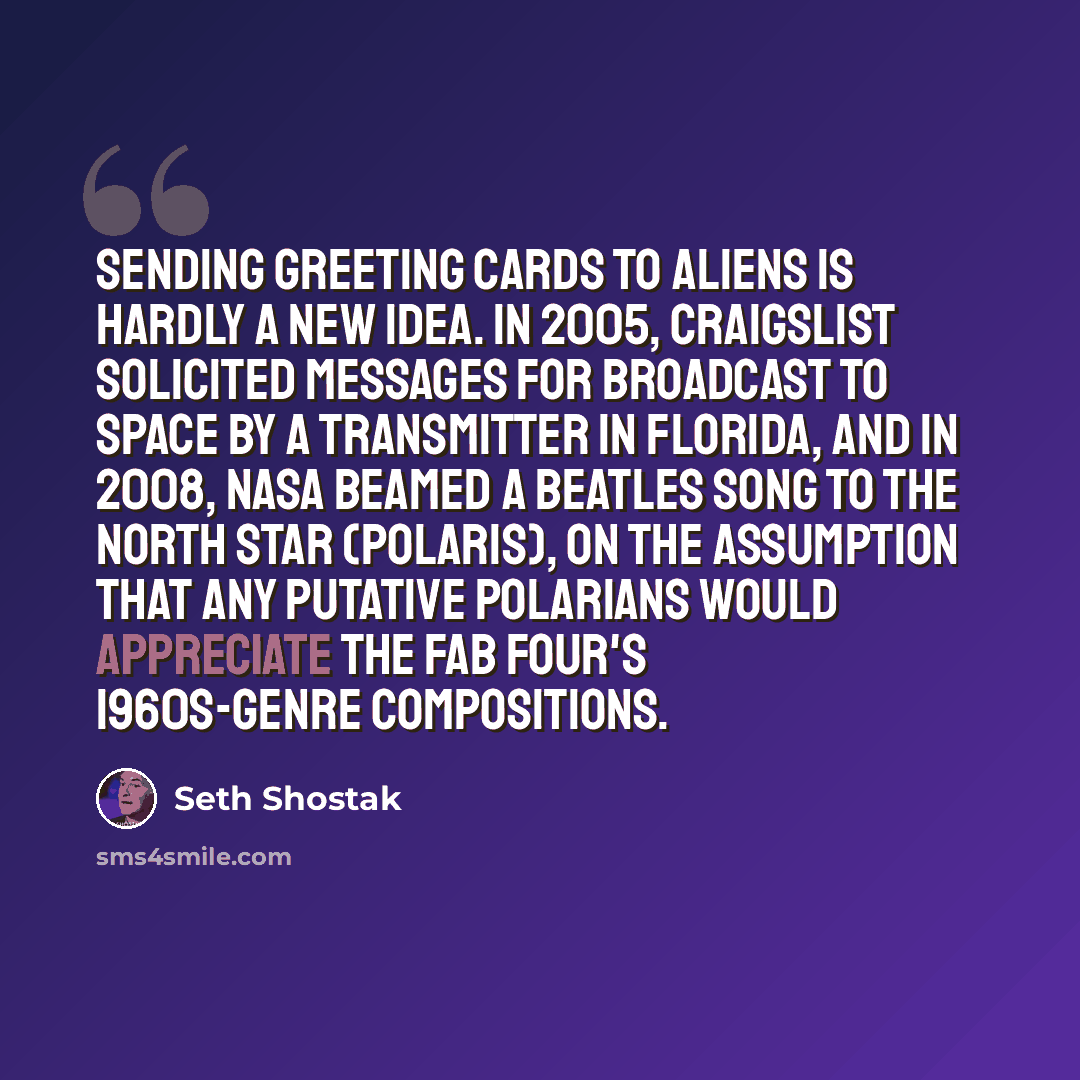 “Sending greeting cards to aliens is hardly a new idea. In 2005, Craigslist solicited messages for broadcast to space by a transmitter in Florida, and in 2008, NASA beamed a Beatles song to the North Star (Polaris), on the assumption that any putative Polarians would appreciate the Fab Four's…” quote by Seth Shostak