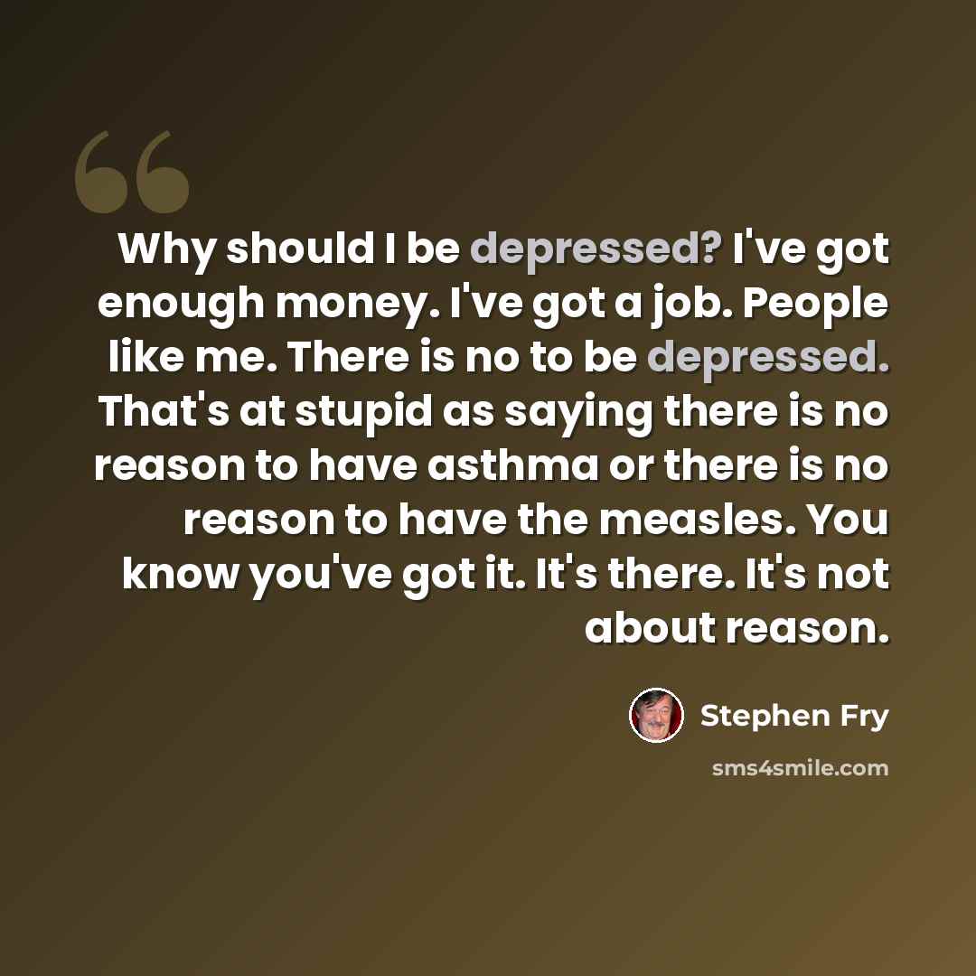 “Why should I be depressed? I've got enough money. I've got a job. People like me. There is no to be depressed. That's at stupid as saying there is no reason to have asthma or there is no reason to have the measles. You know you've got it. It's there. It's not about reason.” quote by Stephen Fry