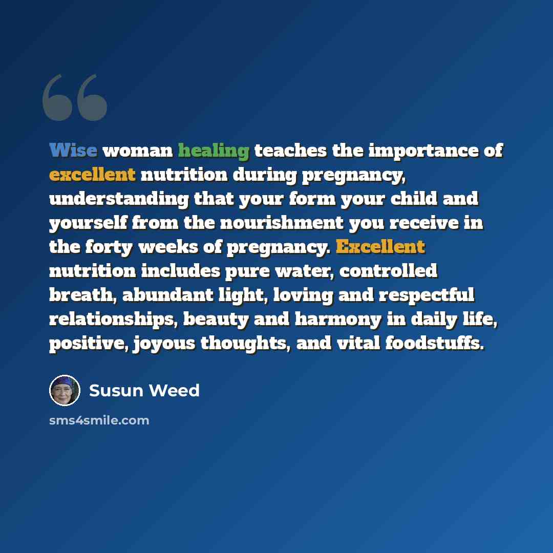 “Wise woman healing teaches the importance of excellent nutrition during pregnancy, understanding that your form your child and yourself from the nourishment you receive in the forty weeks of pregnancy. Excellent nutrition includes pure water, controlled breath, abundant light, loving and…” quote by Susun Weed