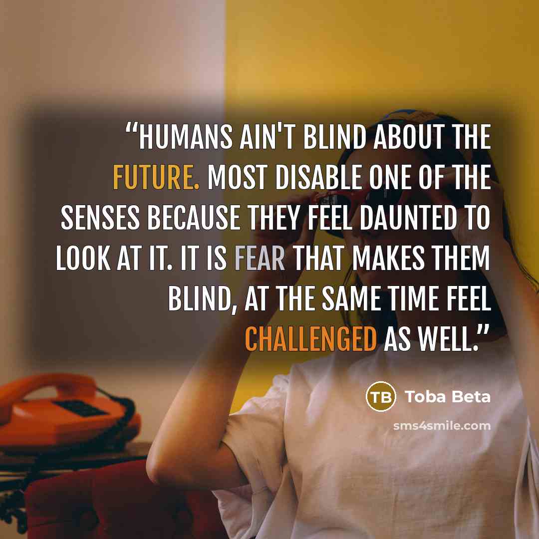 “Humans ain't blind about the future. Most disable one of the senses because they feel daunted to look at it. It is fear that makes them blind, at the same time feel challenged as well.” quote by Toba Beta