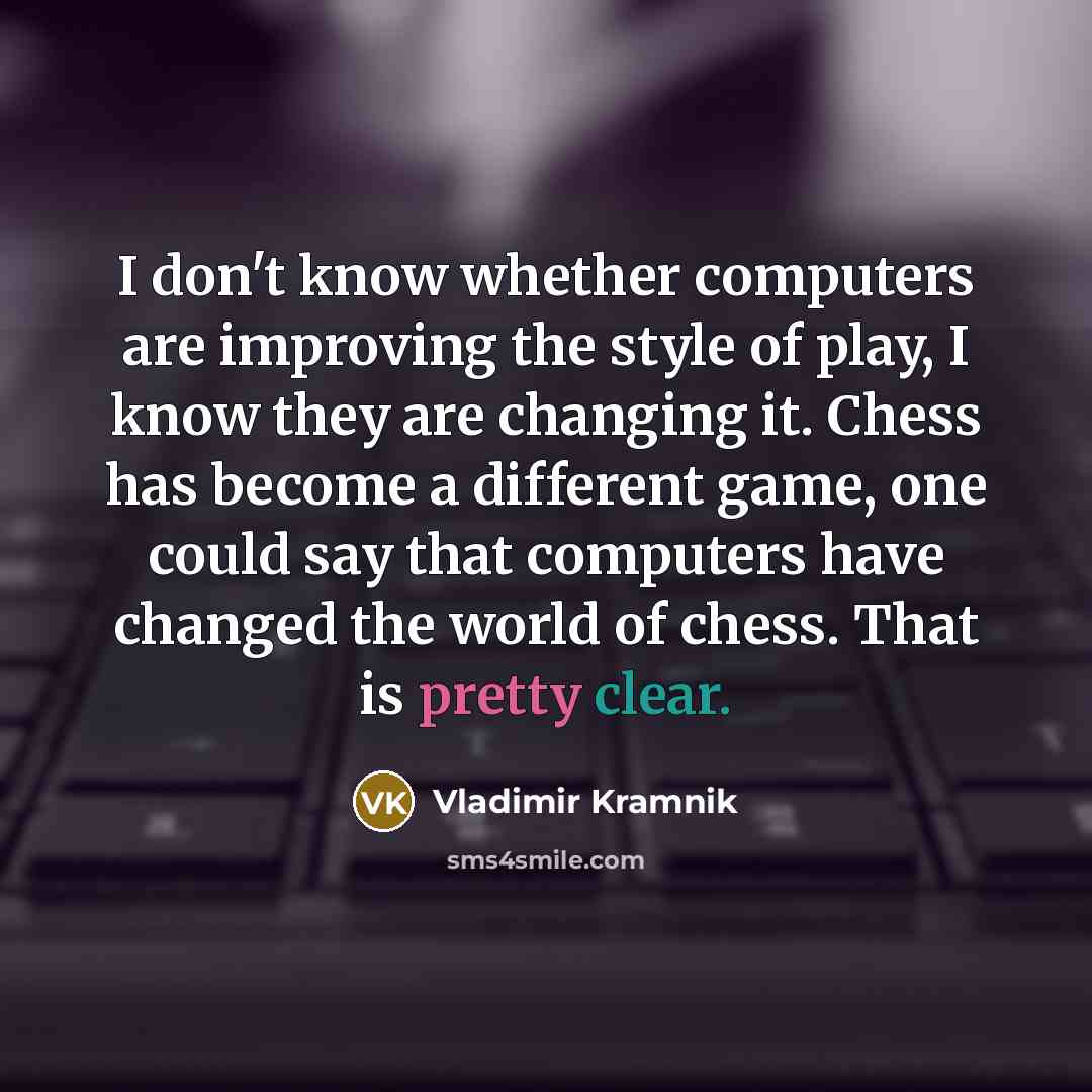 “I don't know whether computers are improving the style of play, I know they are changing it. Chess has become a different game, one could say that computers have changed the world of chess. That is pretty clear.” quote by Vladimir Kramnik