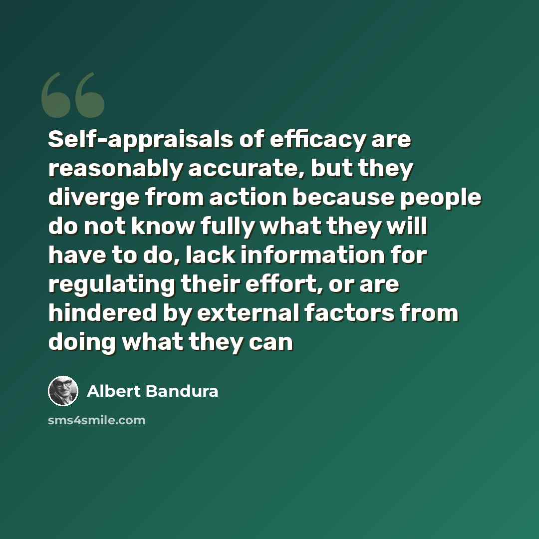 “Self-appraisals of efficacy are reasonably accurate, but they diverge from action because people do not know fully what they will have to do, lack information for regulating their effort, or are hindered by external factors from doing what they can” quote by Albert Bandura