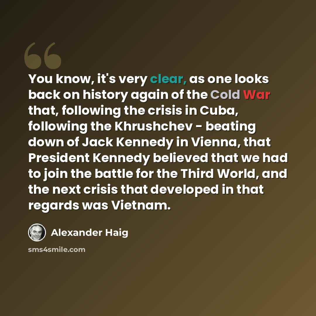 “You know, it's very clear, as one looks back on history again of the Cold War that, following the crisis in Cuba, following the Khrushchev - beating down of Jack Kennedy in Vienna, that President Kennedy believed that we had to join the battle for the Third World, and the next crisis that…” quote by Alexander Haig