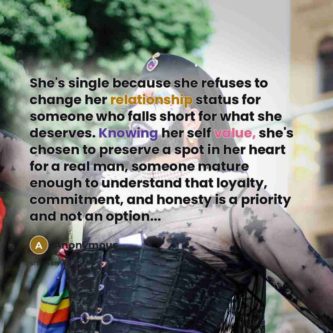 “She's single because she refuses to change her relationship status for someone who falls short for what she deserves. Knowing her self value, she's chosen to preserve a spot in her heart for a real man, someone mature enough to understand that loyalty, commitment, and honesty is a priority and not…” quote by Anonymous