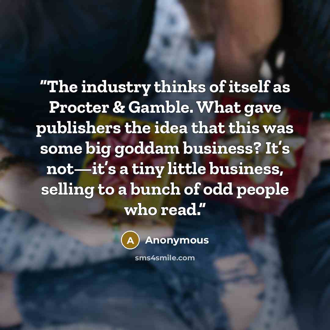“The industry thinks of itself as Procter & Gamble. What gave publishers the idea that this was some big goddam business? It’s not—it’s a tiny little business, selling to a bunch of odd people who read.” quote by Anonymous