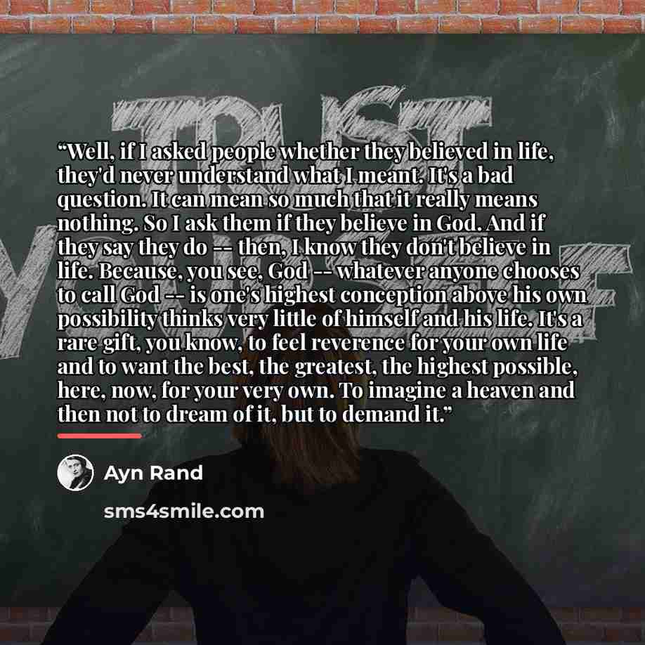 “Well, if I asked people whether they believed in life, they'd never understand what I meant. It's a bad question. It can mean so much that it really means nothing. So I ask them if they believe in God. And if they say they do -- then, I know they don't believe in life. Because, you see, God…” quote by Ayn Rand