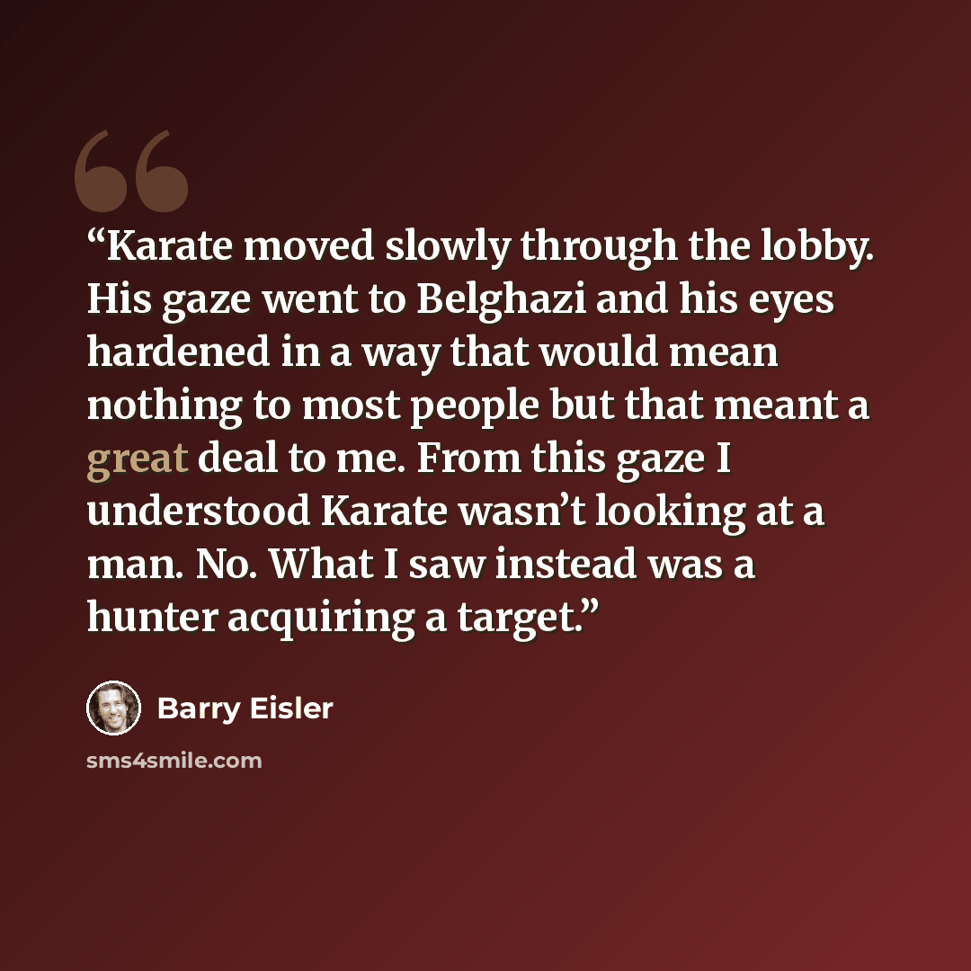 “Karate moved slowly through the lobby. His gaze went to Belghazi and his eyes hardened in a way that would mean nothing to most people but that meant a great deal to me. From this gaze I understood Karate wasn’t looking at a man. No. What I saw instead was a hunter acquiring a target.” quote by Barry Eisler