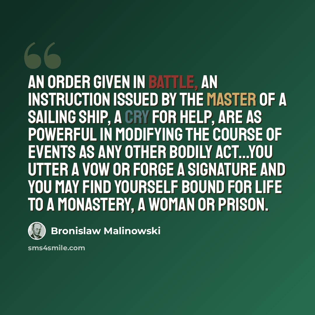 “An order given in battle, an instruction issued by the master of a sailing ship, a cry for help, are as powerful in modifying the course of events as any other bodily act...You utter a vow or forge a signature and you may find yourself bound for life to a monastery, a woman or prison.” quote by Bronislaw Malinowski