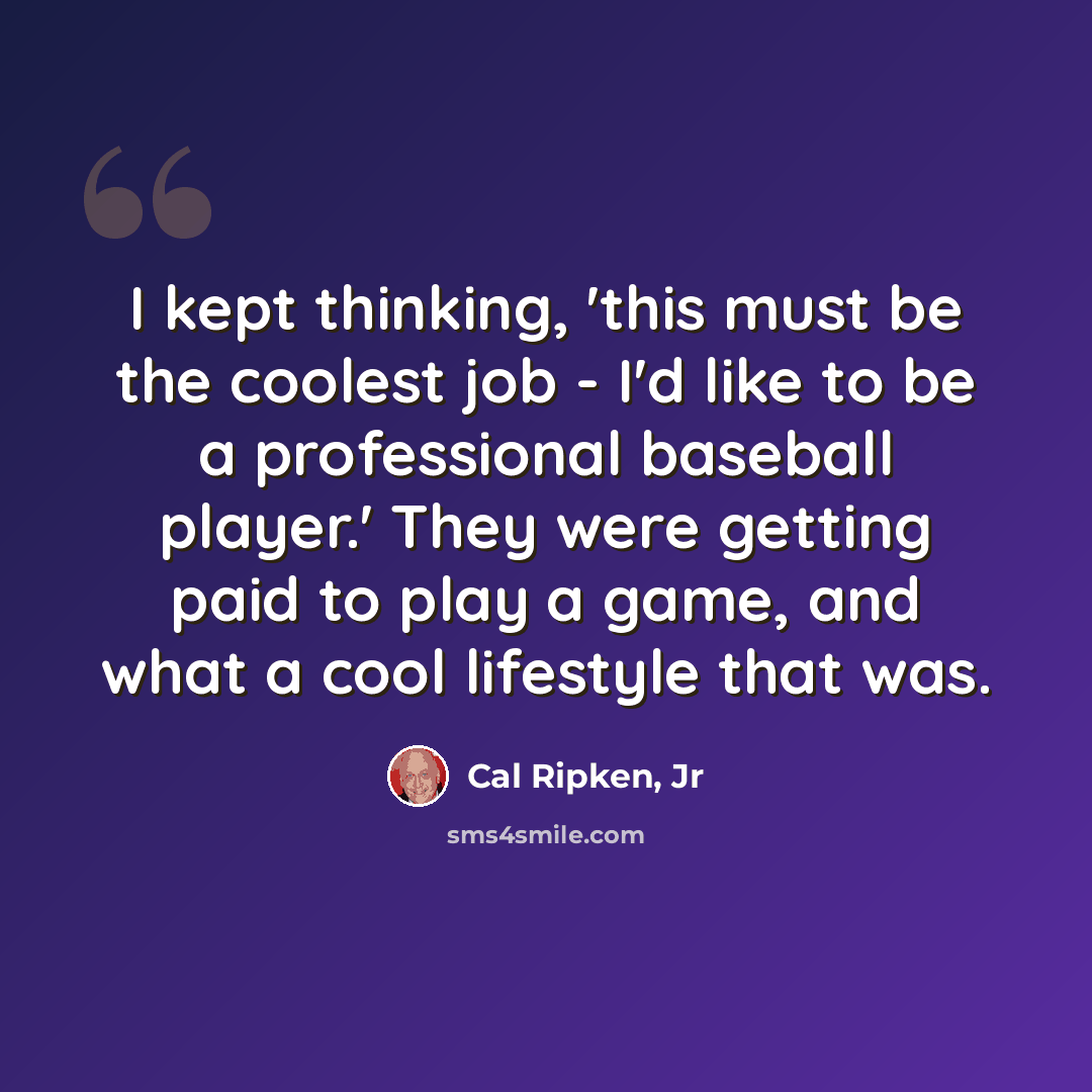 “I kept thinking, 'this must be the coolest job - I'd like to be a professional baseball player.' They were getting paid to play a game, and what a cool lifestyle that was.” quote by Cal Ripken, Jr