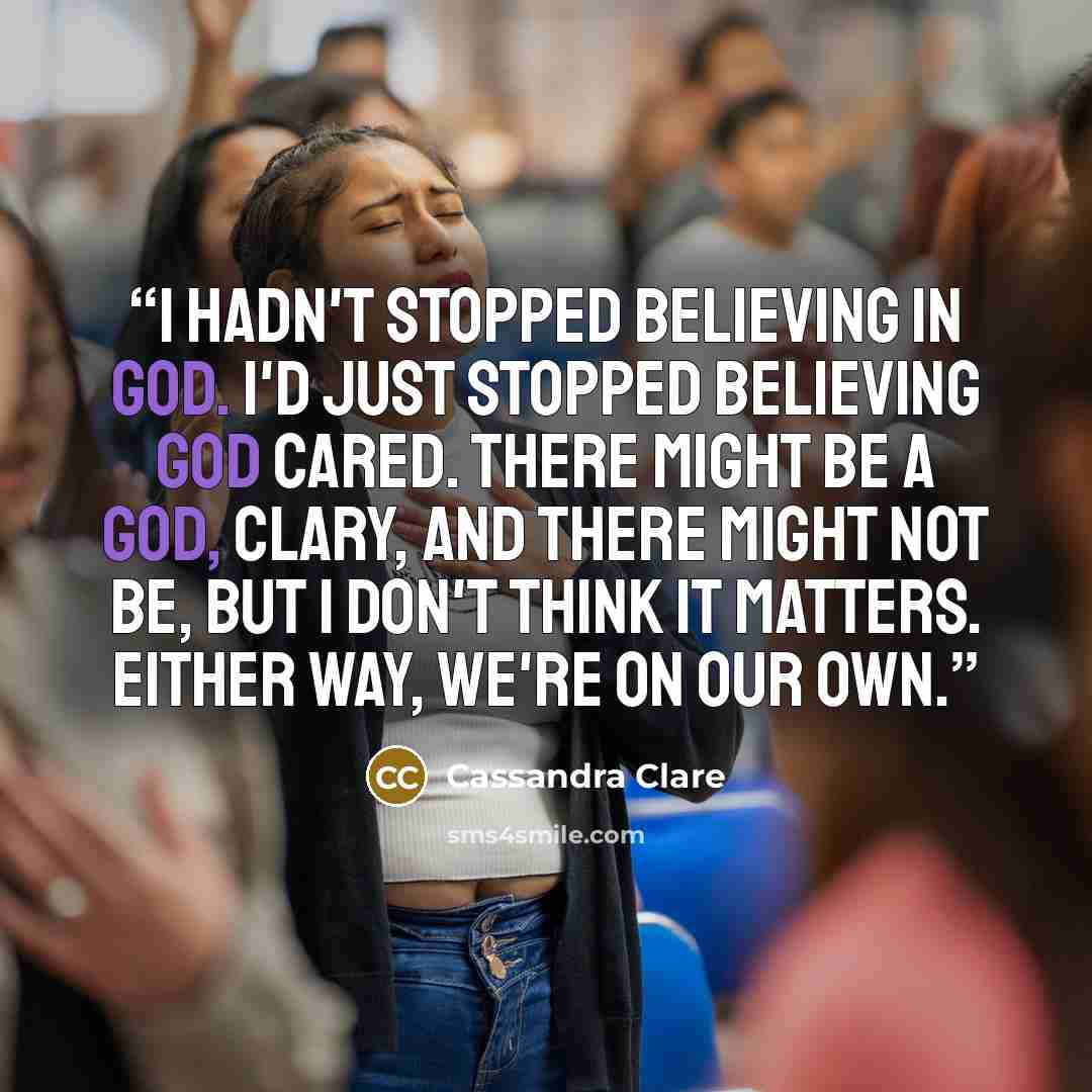 “I hadn't stopped believing in God. I'd just stopped believing God cared. There might be a god, Clary, and there might not be, but I don't think it matters. Either way, we're on our own.” quote by Cassandra Clare