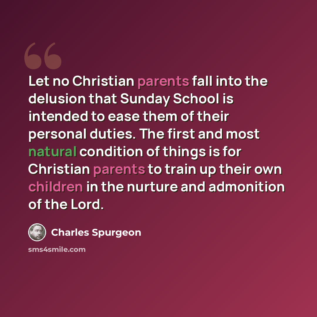 “Let no Christian parents fall into the delusion that Sunday School is intended to ease them of their personal duties. The first and most natural condition of things is for Christian parents to train up their own children in the nurture and admonition of the Lord.” quote by Charles Spurgeon
