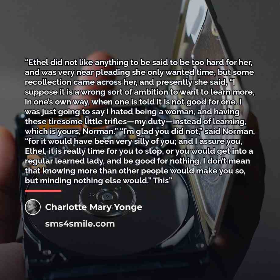 “Ethel did not like anything to be said to be too hard for her, and was very near pleading she only wanted time, but some recollection came across her, and presently she said, “I suppose it is a wrong sort of ambition to want to learn more, in one’s own way, when one is told it is not good for one…” quote by Charlotte Mary Yonge