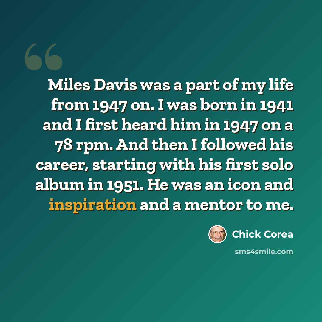 “Miles Davis was a part of my life from 1947 on. I was born in 1941 and I first heard him in 1947 on a 78 rpm. And then I followed his career, starting with his first solo album in 1951. He was an icon and inspiration and a mentor to me.” quote by Chick Corea
