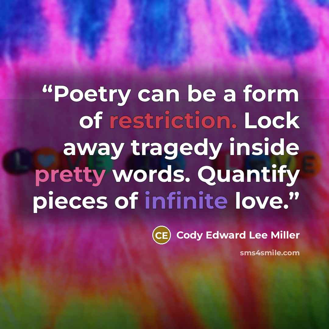 “Poetry can be a form of restriction. Lock away tragedy inside pretty words. Quantify pieces of infinite love.” quote by Cody Edward Lee Miller