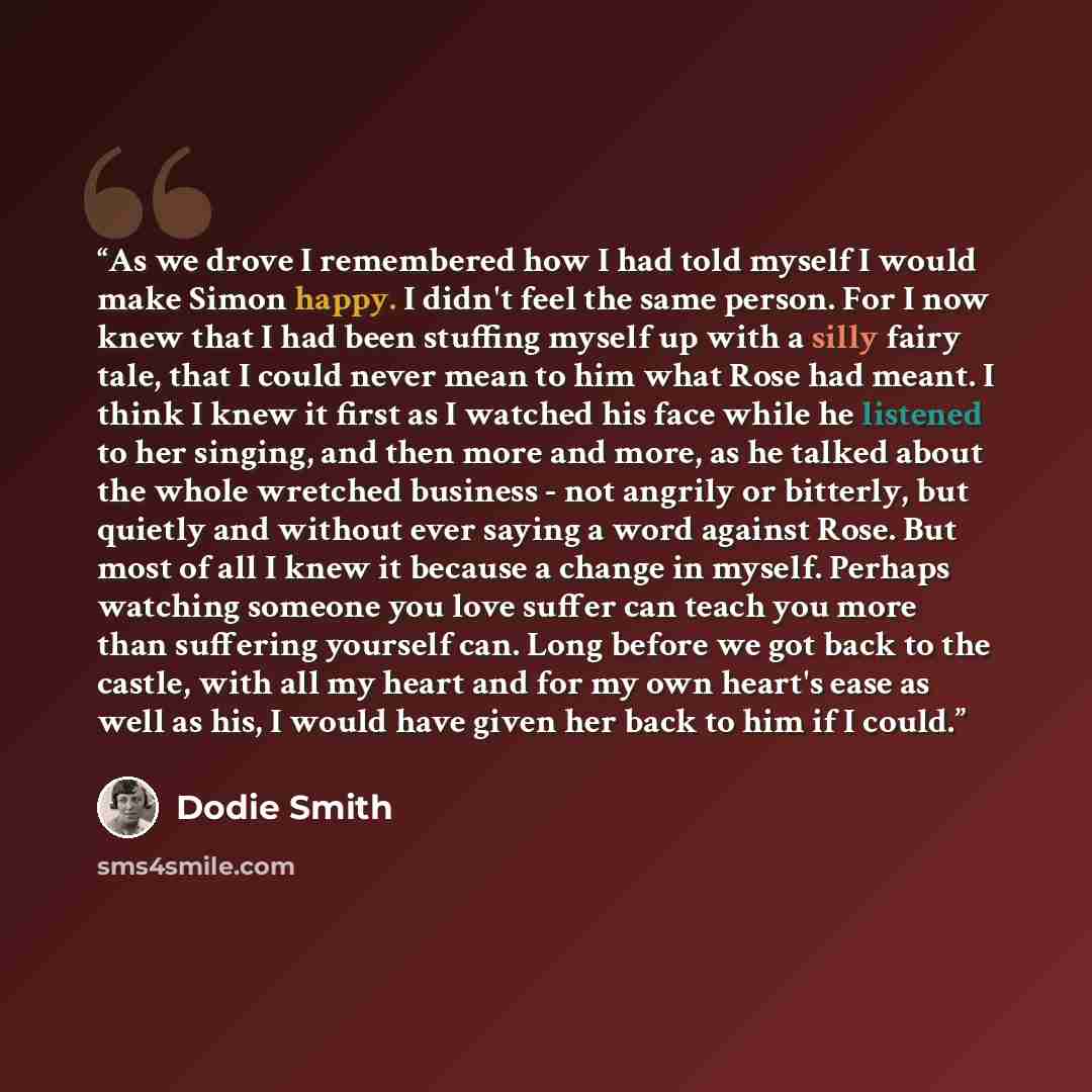 “As we drove I remembered how I had told myself I would make Simon happy. I didn't feel the same person. For I now knew that I had been stuffing myself up with a silly fairy tale, that I could never mean to him what Rose had meant. I think I knew it first as I watched his face while he listened to…” quote by Dodie Smith