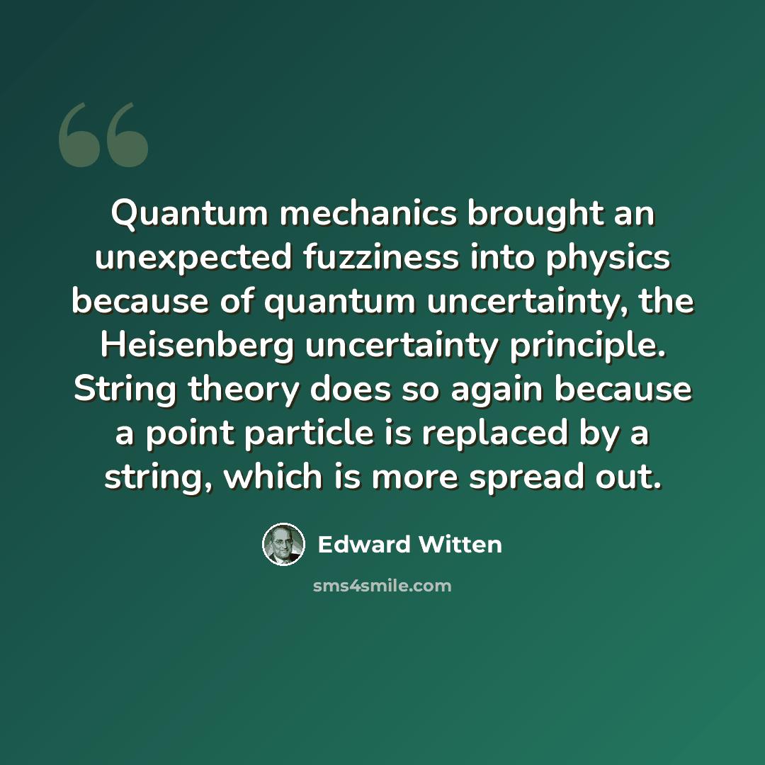 “Quantum mechanics brought an unexpected fuzziness into physics because of quantum uncertainty, the Heisenberg uncertainty principle. String theory does so again because a point particle is replaced by a string, which is more spread out.” quote by Edward Witten