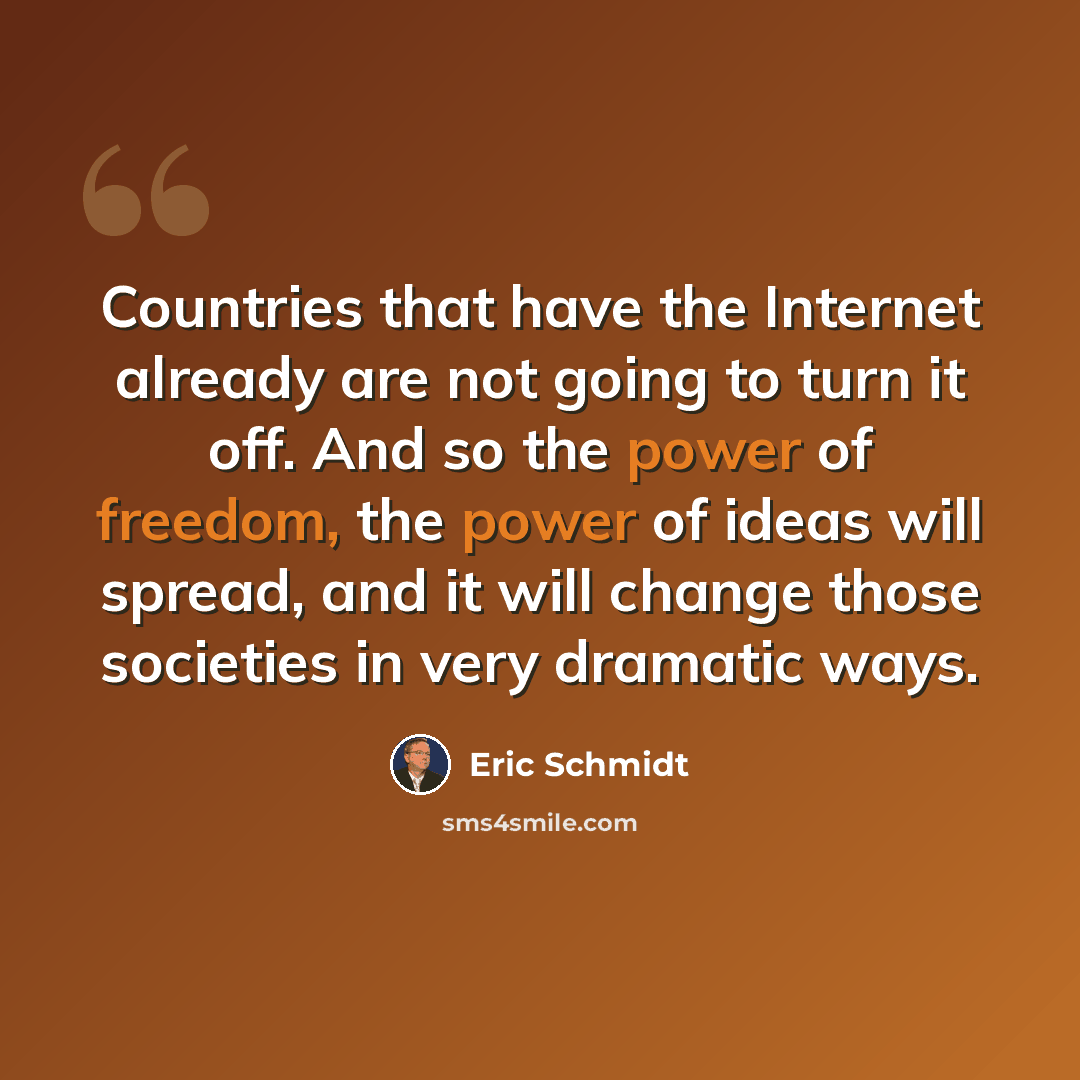 “Countries that have the Internet already are not going to turn it off. And so the power of freedom, the power of ideas will spread, and it will change those societies in very dramatic ways.” quote by Eric Schmidt