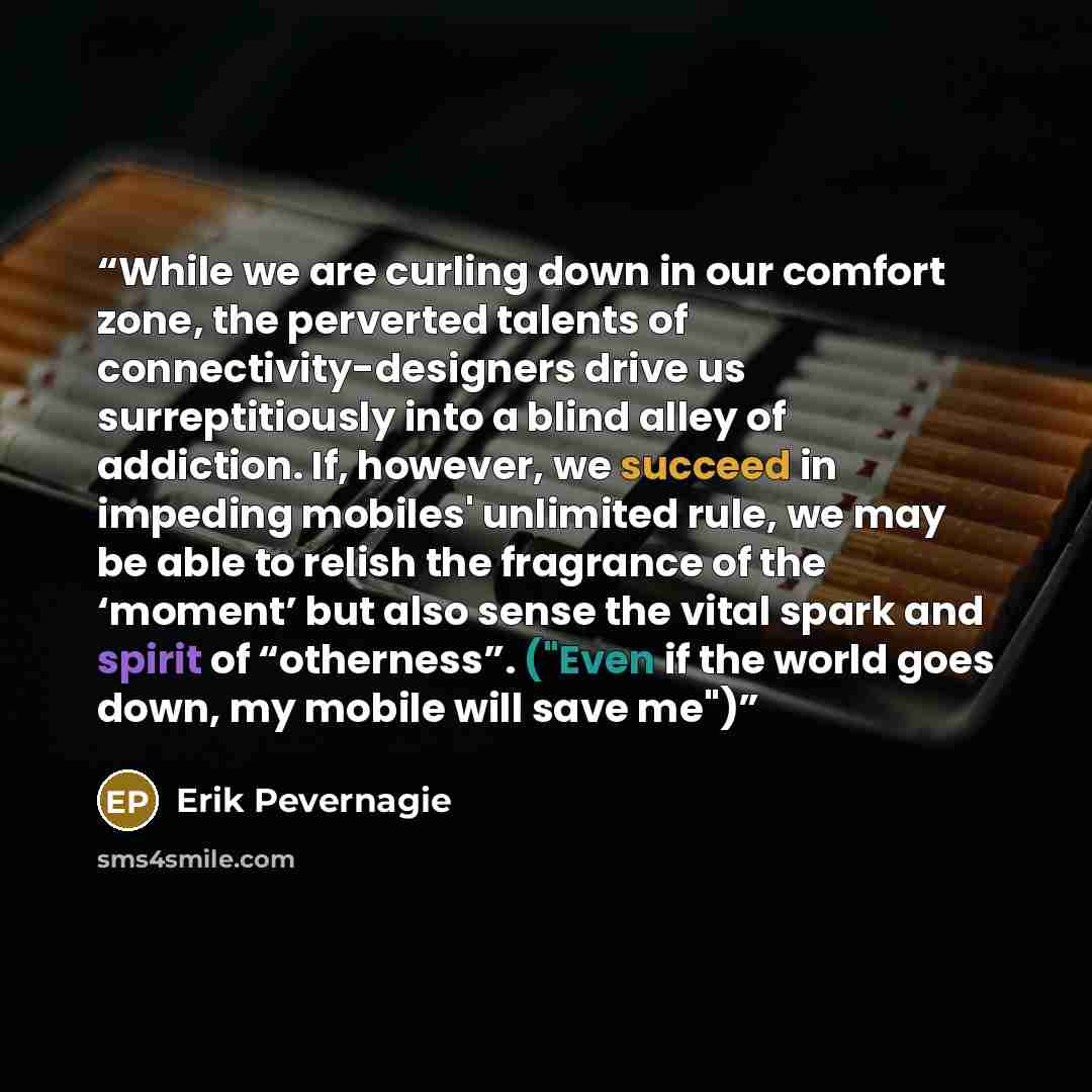 “While we are curling down in our comfort zone, the perverted talents of connectivity-designers drive us surreptitiously into a blind alley of addiction. If, however, we succeed in impeding mobiles' unlimited rule, we may be able to relish the fragrance of the ‘moment’ but also sense the vital…” quote by Erik Pevernagie