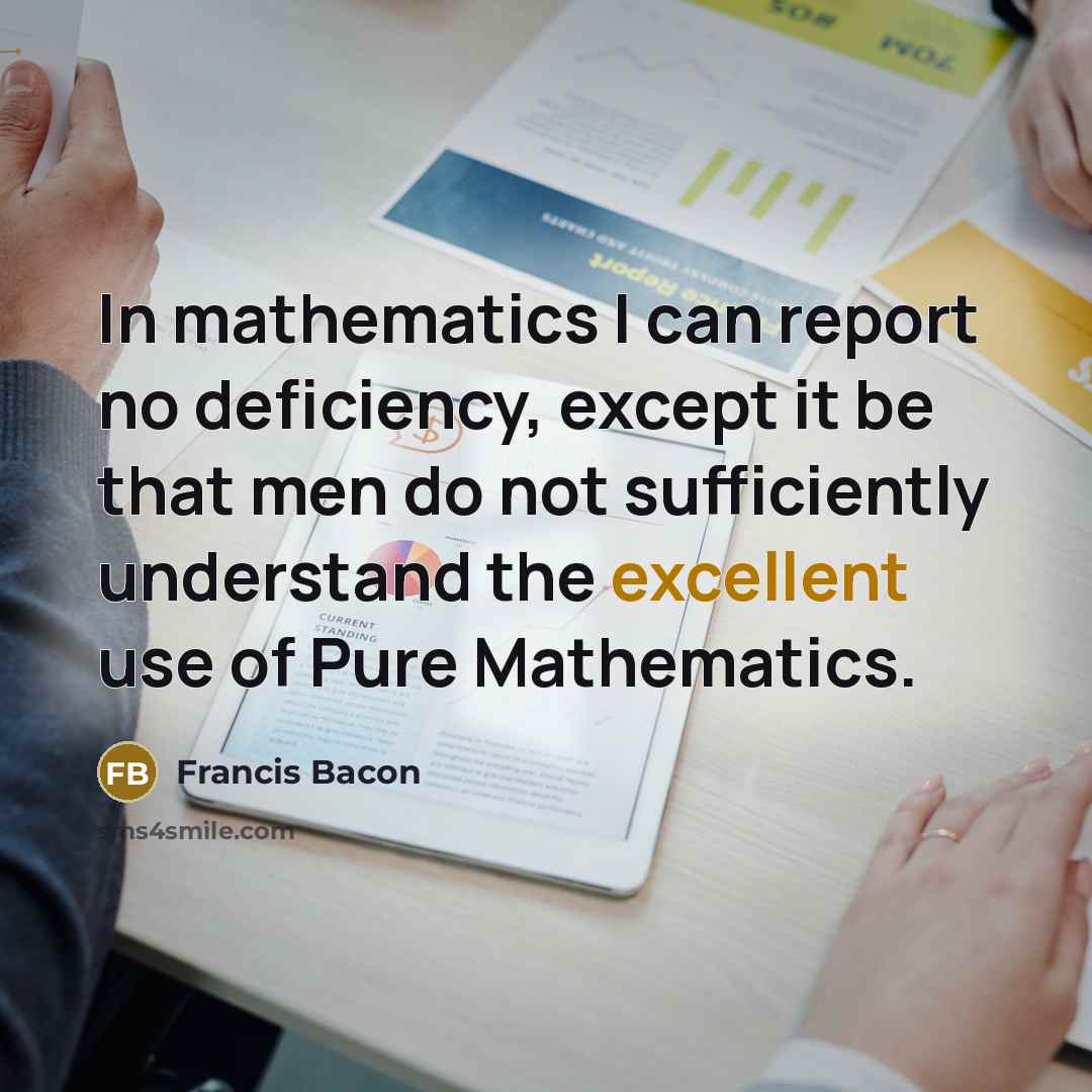 “In mathematics I can report no deficiency, except it be that men do not sufficiently understand the excellent use of Pure Mathematics.” quote by Francis Bacon