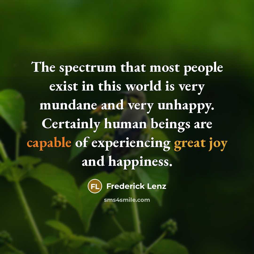 “The spectrum that most people exist in this world is very mundane and very unhappy. Certainly human beings are capable of experiencing great joy and happiness.” quote by Frederick Lenz