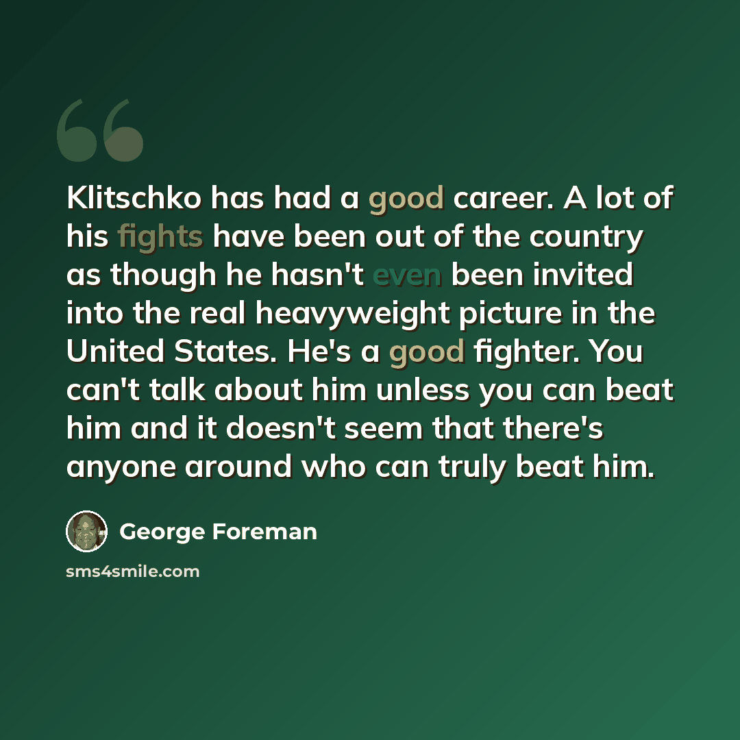 “Klitschko has had a good career. A lot of his fights have been out of the country as though he hasn't even been invited into the real heavyweight picture in the United States. He's a good fighter. You can't talk about him unless you can beat him and it doesn't seem that there's anyone around who…” quote by George Foreman