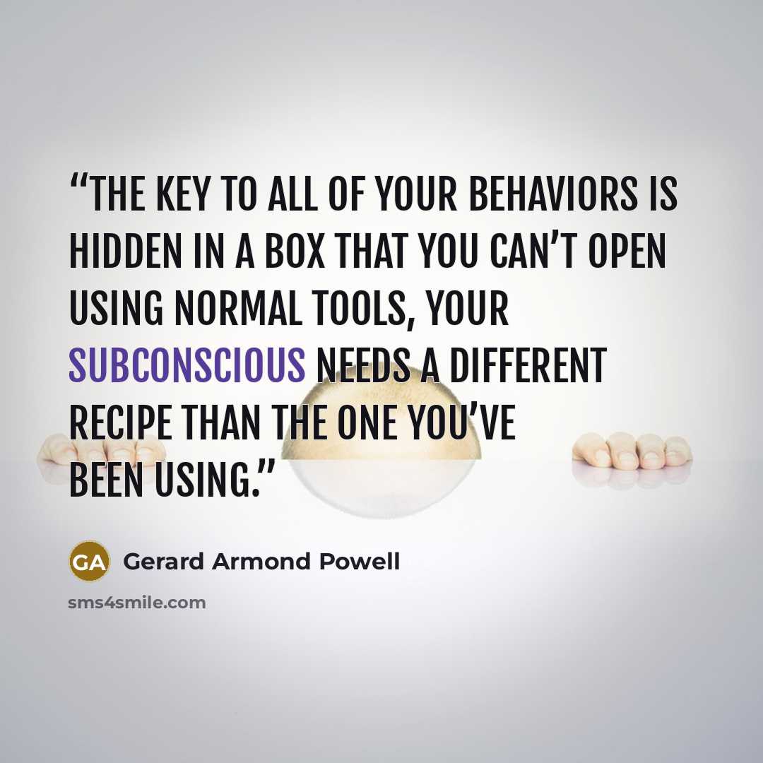 “The key to all of your behaviors is hidden in a box that you can’t open using normal tools, your subconscious needs a different recipe than the one you’ve been using.” quote by Gerard Armond Powell
