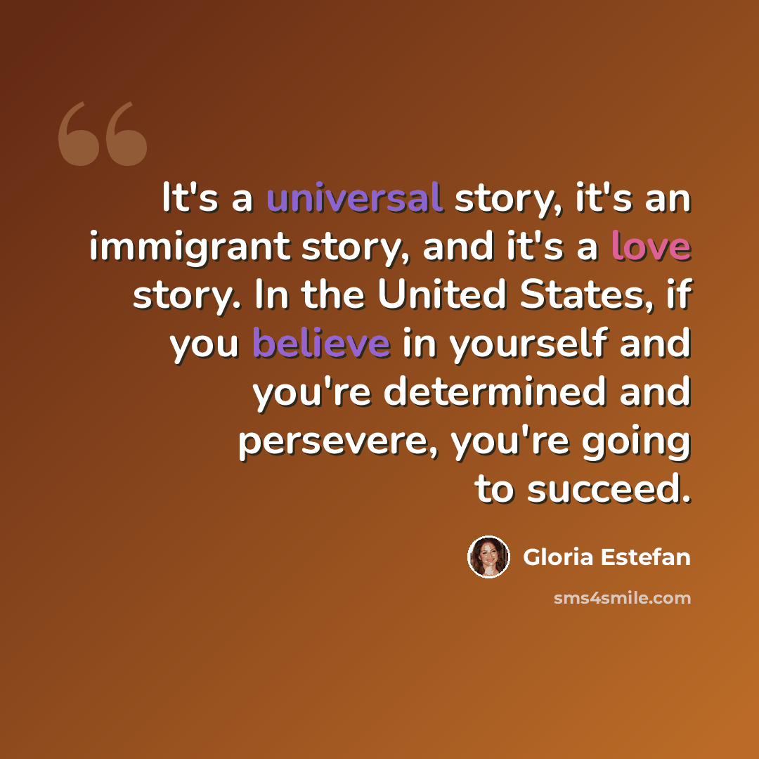 “It's a universal story, it's an immigrant story, and it's a love story. In the United States, if you believe in yourself and you're determined and persevere, you're going to succeed.” quote by Gloria Estefan