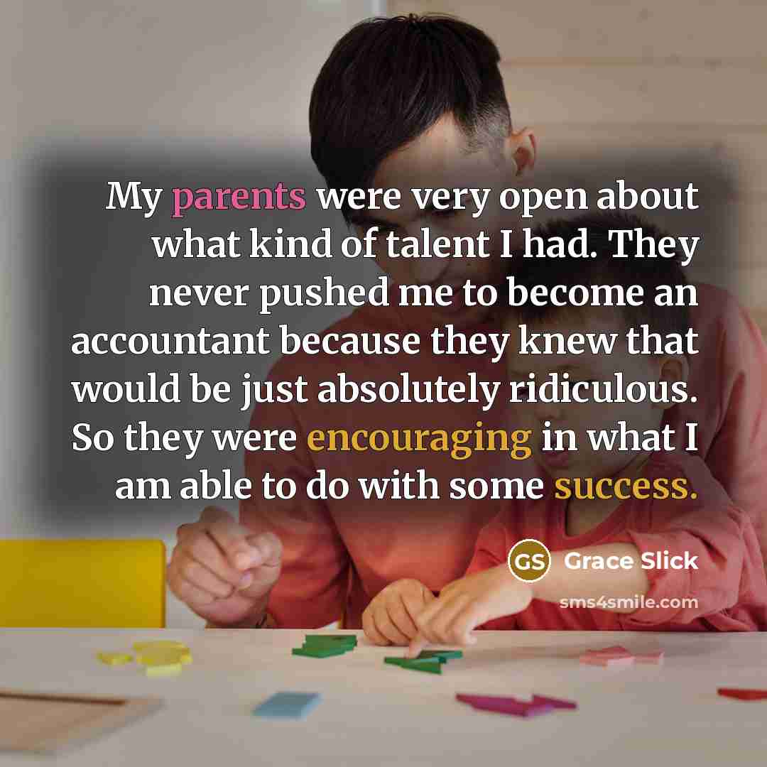 “My parents were very open about what kind of talent I had. They never pushed me to become an accountant because they knew that would be just absolutely ridiculous. So they were encouraging in what I am able to do with some success.” quote by Grace Slick
