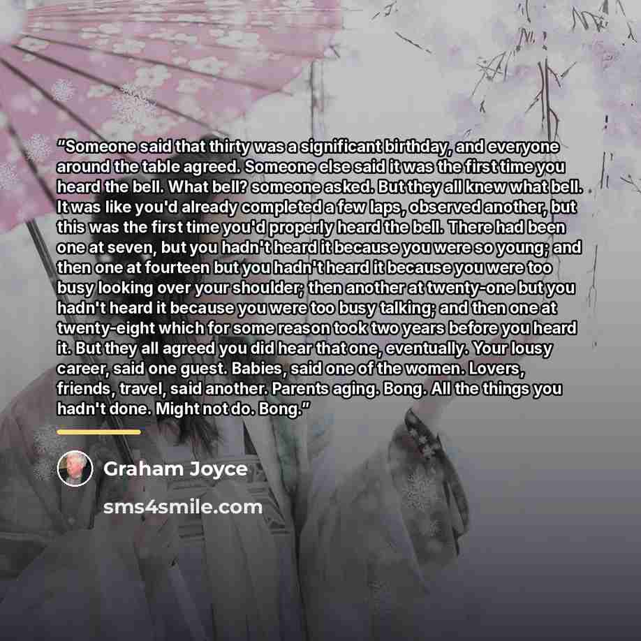 “Someone said that thirty was a significant birthday, and everyone around the table agreed. Someone else said it was the first time you heard the bell. What bell? someone asked. But they all knew what bell. It was like you'd already completed a few laps, observed another, but this was the first…” quote by Graham Joyce