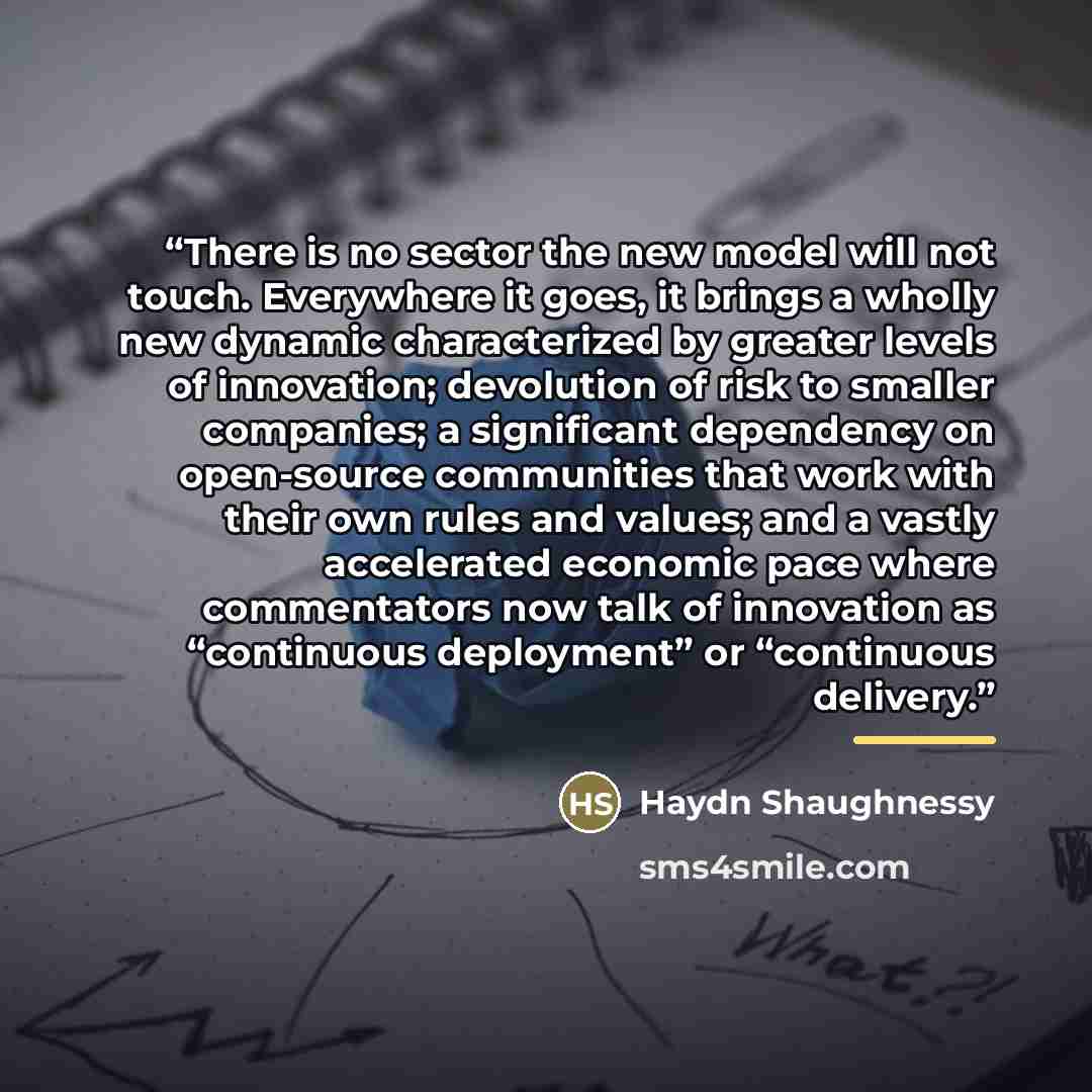 “There is no sector the new model will not touch. Everywhere it goes, it brings a wholly new dynamic characterized by greater levels of innovation; devolution of risk to smaller companies; a significant dependency on open-source communities that work with their own rules and values; and a vastly…” quote by Haydn Shaughnessy