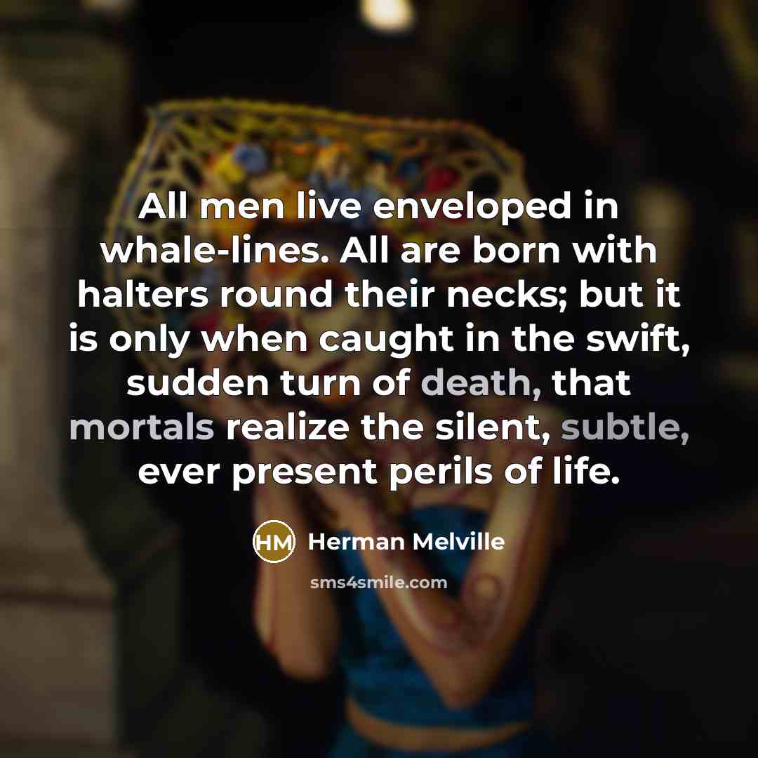 “All men live enveloped in whale-lines. All are born with halters round their necks; but it is only when caught in the swift, sudden turn of death, that mortals realize the silent, subtle, ever present perils of life.” quote by Herman Melville