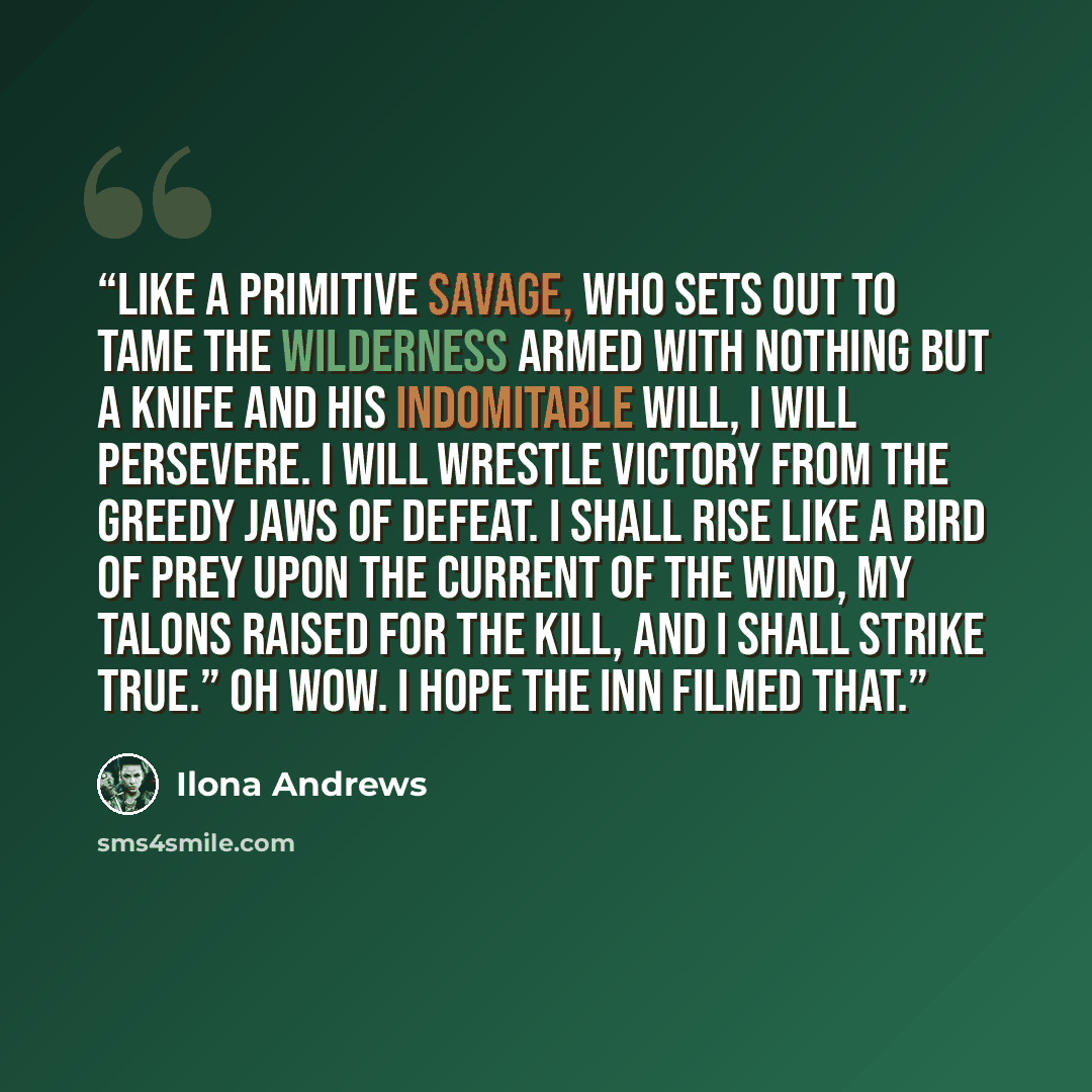 “Like a primitive savage, who sets out to tame the wilderness armed with nothing but a knife and his indomitable will, I will persevere. I will wrestle victory from the greedy jaws of defeat. I shall rise like a bird of prey upon the current of the wind, my talons raised for the kill, and I shall…” quote by Ilona Andrews