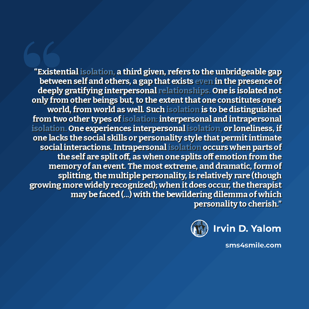 “Existential isolation, a third given, refers to the unbridgeable gap between self and others, a gap that exists even in the presence of deeply gratifying interpersonal relationships. One is isolated not only from other beings but, to the extent that one constitutes one’s world, from world as well…” quote by Irvin D. Yalom