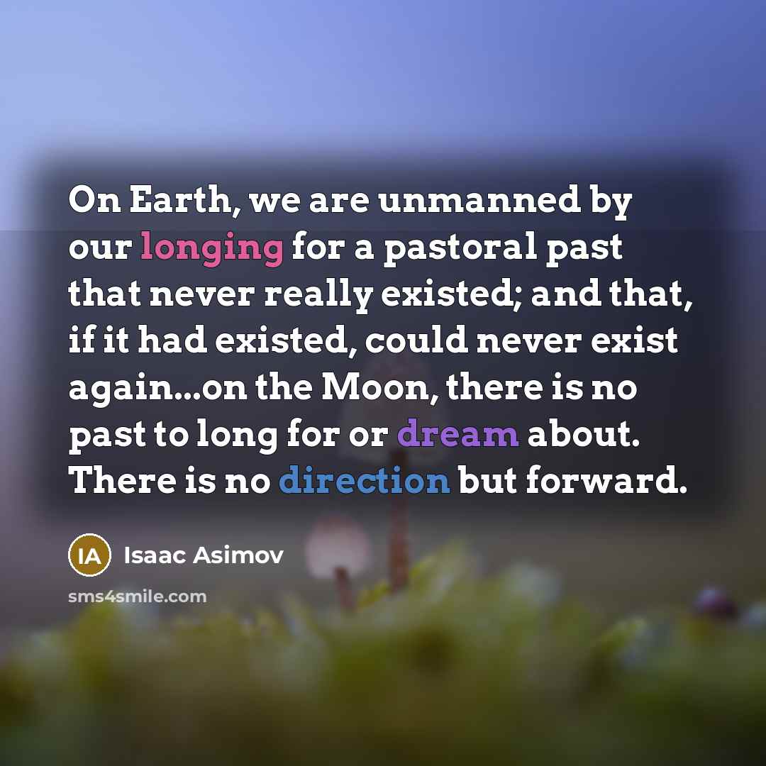 “On Earth, we are unmanned by our longing for a pastoral past that never really existed; and that, if it had existed, could never exist again...on the Moon, there is no past to long for or dream about. There is no direction but forward.” quote by Isaac Asimov