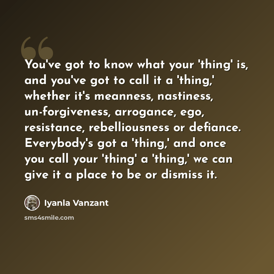 “You've got to know what your 'thing' is, and you've got to call it a 'thing,' whether it's meanness, nastiness, un-forgiveness, arrogance, ego, resistance, rebelliousness or defiance. Everybody's got a 'thing,' and once you call your 'thing' a 'thing,' we can give it a place to be or dismiss it.” quote by Iyanla Vanzant