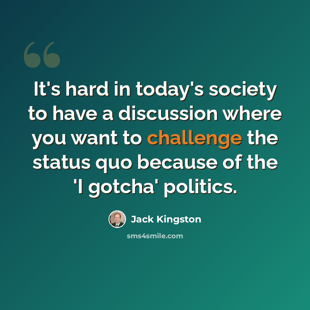 “It's hard in today's society to have a discussion where you want to challenge the status quo because of the 'I gotcha' politics.” quote by Jack Kingston