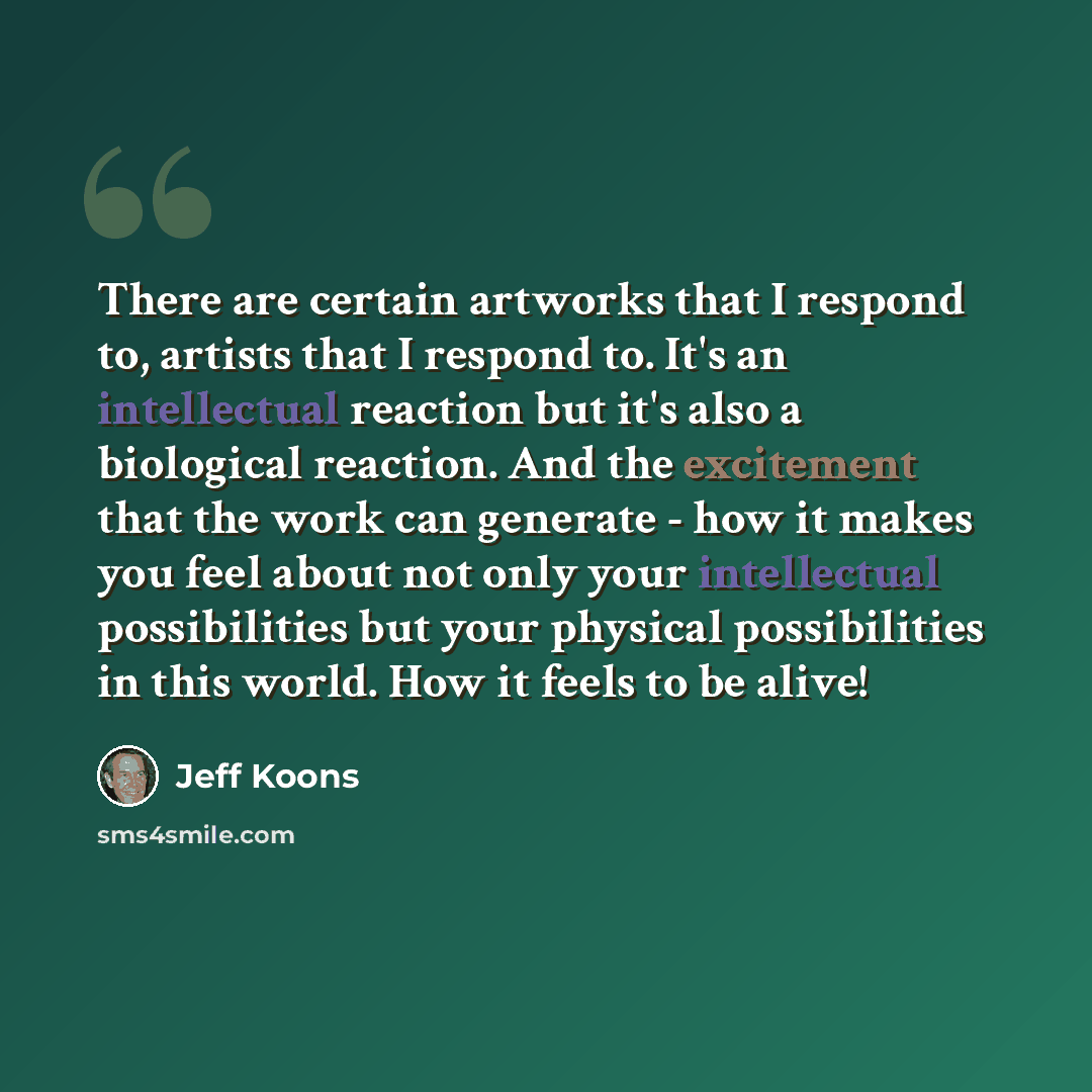 “There are certain artworks that I respond to, artists that I respond to. It's an intellectual reaction but it's also a biological reaction. And the excitement that the work can generate - how it makes you feel about not only your intellectual possibilities but your physical possibilities in this…” quote by Jeff Koons