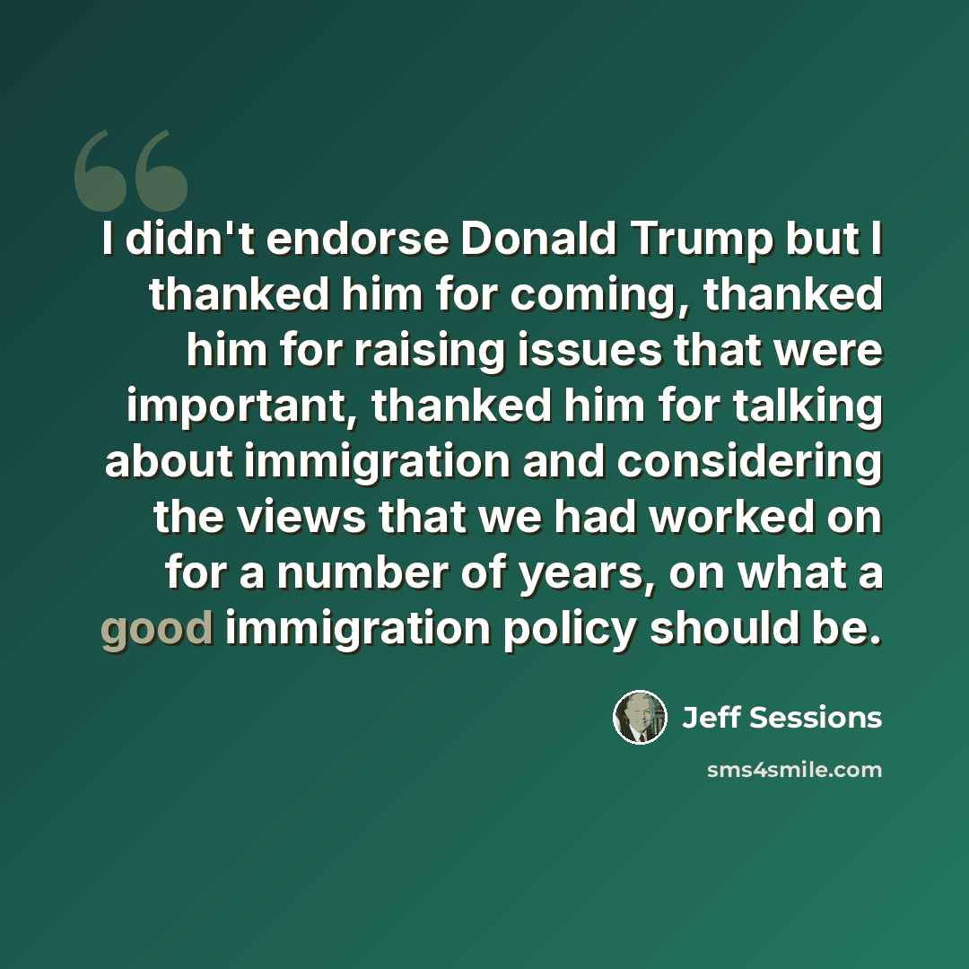 “I didn't endorse Donald Trump but I thanked him for coming, thanked him for raising issues that were important, thanked him for talking about immigration and considering the views that we had worked on for a number of years, on what a good immigration policy should be.” quote by Jeff Sessions