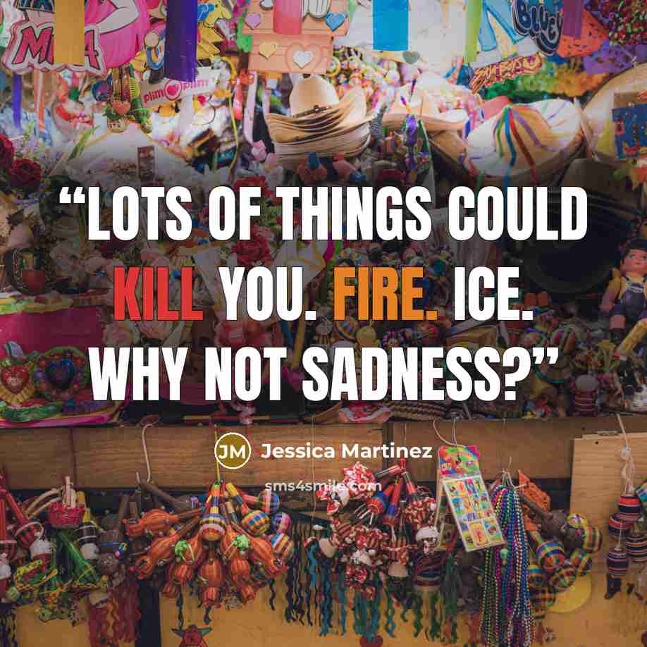 “Lots of things could kill you. Fire. Ice. Why not sadness?” quote by Jessica Martinez