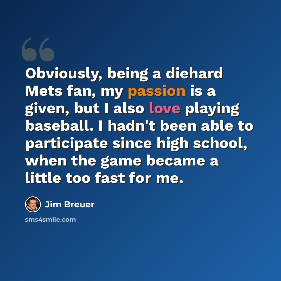 “Obviously, being a diehard Mets fan, my passion is a given, but I also love playing baseball. I hadn't been able to participate since high school, when the game became a little too fast for me.” quote by Jim Breuer