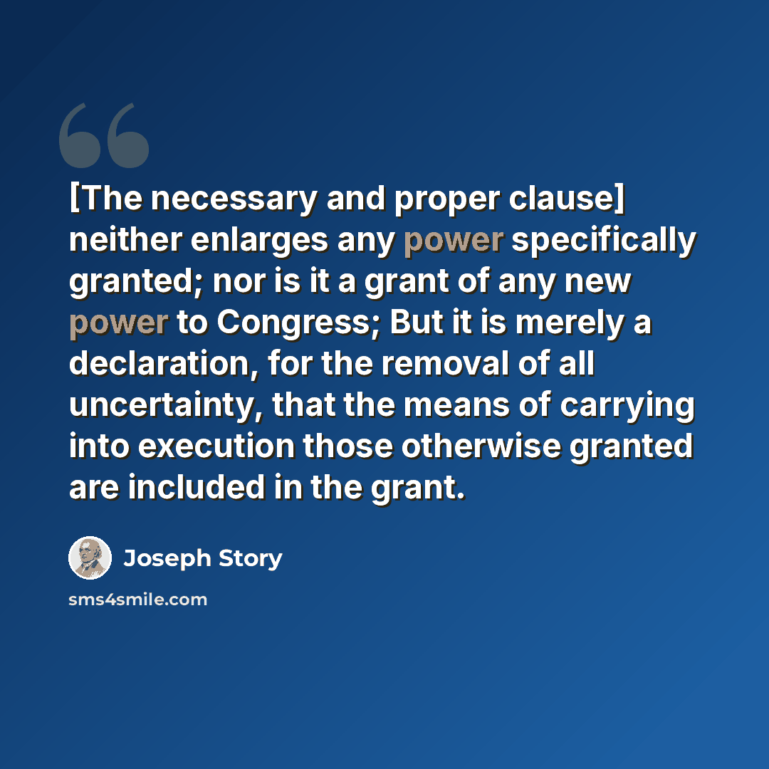 “[The necessary and proper clause] neither enlarges any power specifically granted; nor is it a grant of any new power to Congress; But it is merely a declaration, for the removal of all uncertainty, that the means of carrying into execution those otherwise granted are included in the grant.” quote by Joseph Story