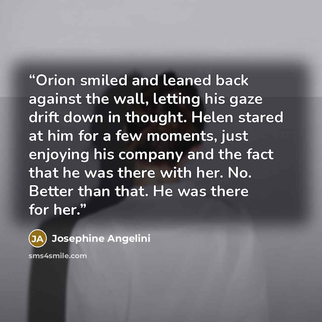 “Orion smiled and leaned back against the wall, letting his gaze drift down in thought. Helen stared at him for a few moments, just enjoying his company and the fact that he was there with her. No. Better than that. He was there for her.” quote by Josephine Angelini