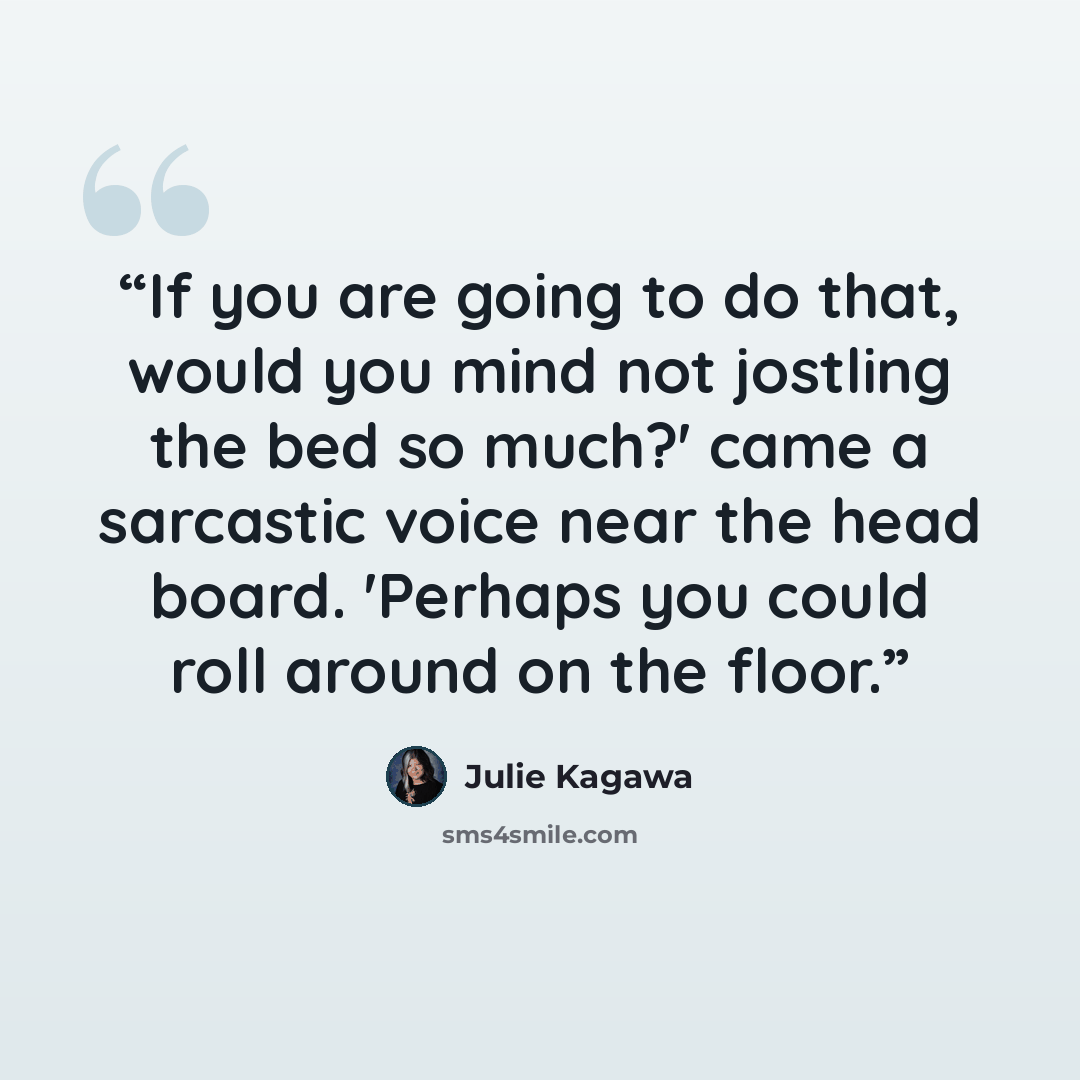 “If you are going to do that, would you mind not jostling the bed so much?' came a sarcastic voice near the head board. 'Perhaps you could roll around on the floor.” quote by Julie Kagawa