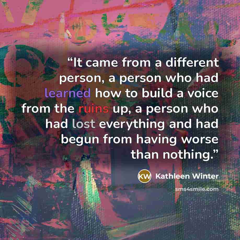 “It came from a different person, a person who had learned how to build a voice from the ruins up, a person who had lost everything and had begun from having worse than nothing.” quote by Kathleen Winter