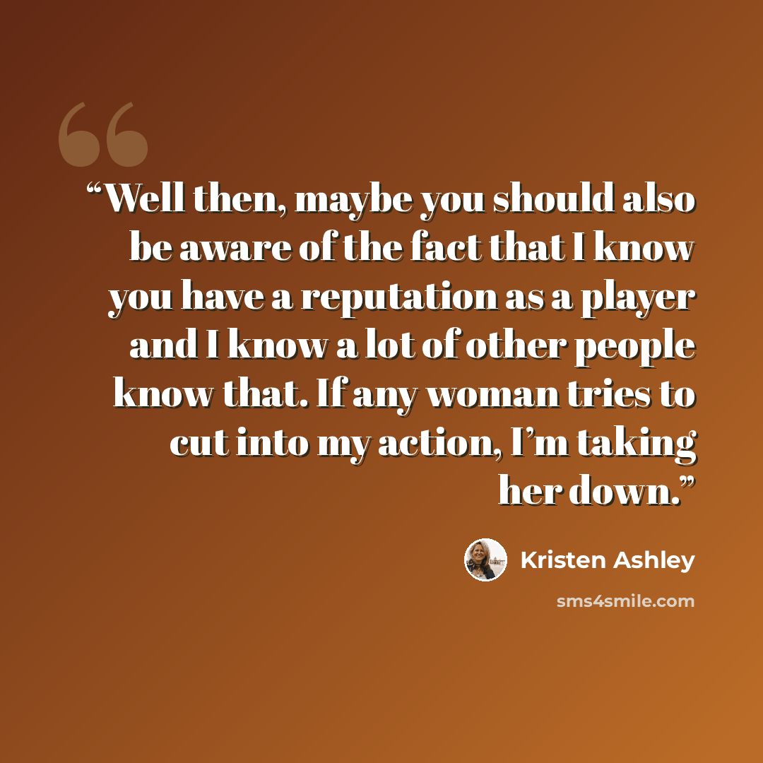 “Well then, maybe you should also be aware of the fact that I know you have a reputation as a player and I know a lot of other people know that. If any woman tries to cut into my action, I’m taking her down.” quote by Kristen Ashley