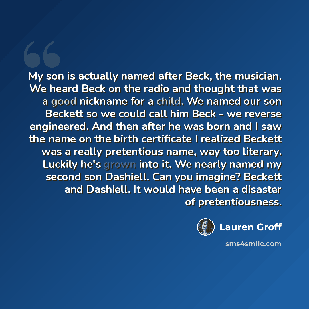“My son is actually named after Beck, the musician. We heard Beck on the radio and thought that was a good nickname for a child. We named our son Beckett so we could call him Beck - we reverse engineered. And then after he was born and I saw the name on the birth certificate I realized Beckett was…” quote by Lauren Groff