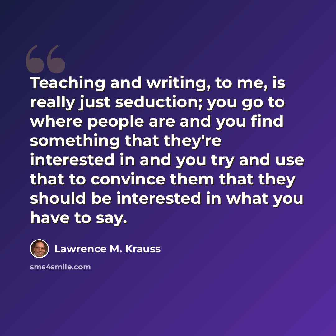 “Teaching and writing, to me, is really just seduction; you go to where people are and you find something that they're interested in and you try and use that to convince them that they should be interested in what you have to say.” quote by Lawrence M. Krauss