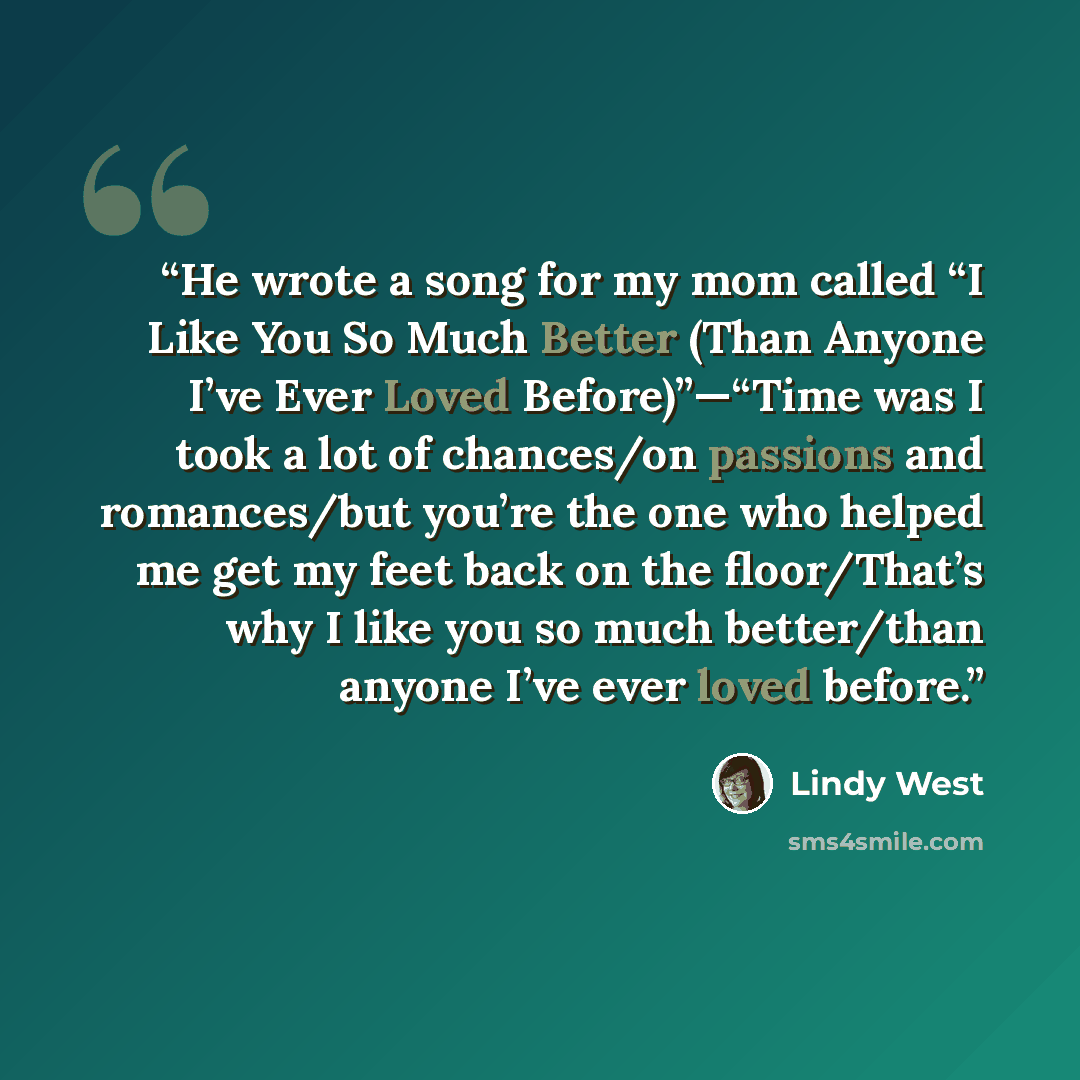 “He wrote a song for my mom called “I Like You So Much Better (Than Anyone I’ve Ever Loved Before)”—“Time was I took a lot of chances/on passions and romances/but you’re the one who helped me get my feet back on the floor/That’s why I like you so much better/than anyone I’ve ever loved before.” quote by Lindy West