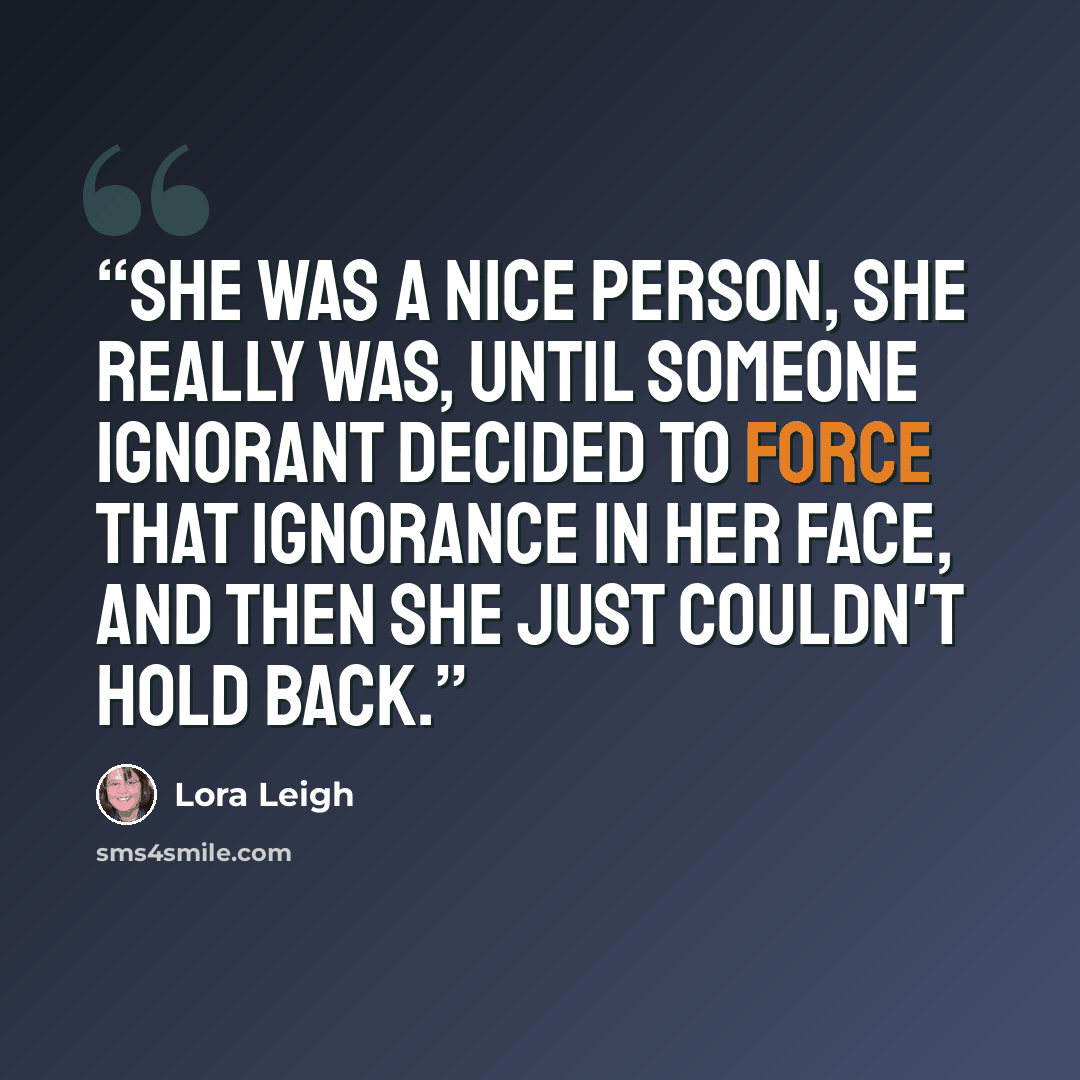 “She was a nice person, she really was, until someone ignorant decided to force that ignorance in her face, and then she just couldn't hold back.” quote by Lora Leigh